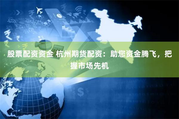 股票配资资金 杭州期货配资：助您资金腾飞，把握市场先机
