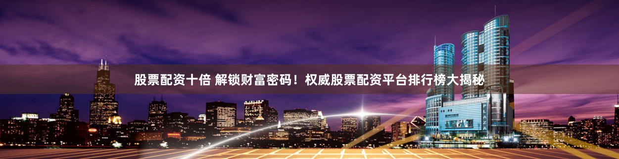 股票配资十倍 解锁财富密码！权威股票配资平台排行榜大揭秘
