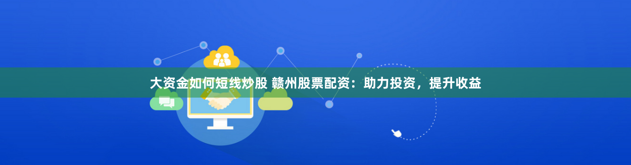 大资金如何短线炒股 赣州股票配资：助力投资，提升收益