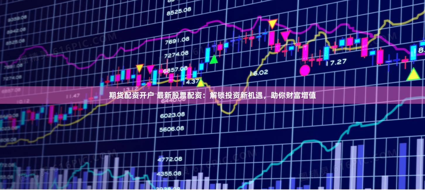 期货配资开户 最新股票配资：解锁投资新机遇，助你财富增值