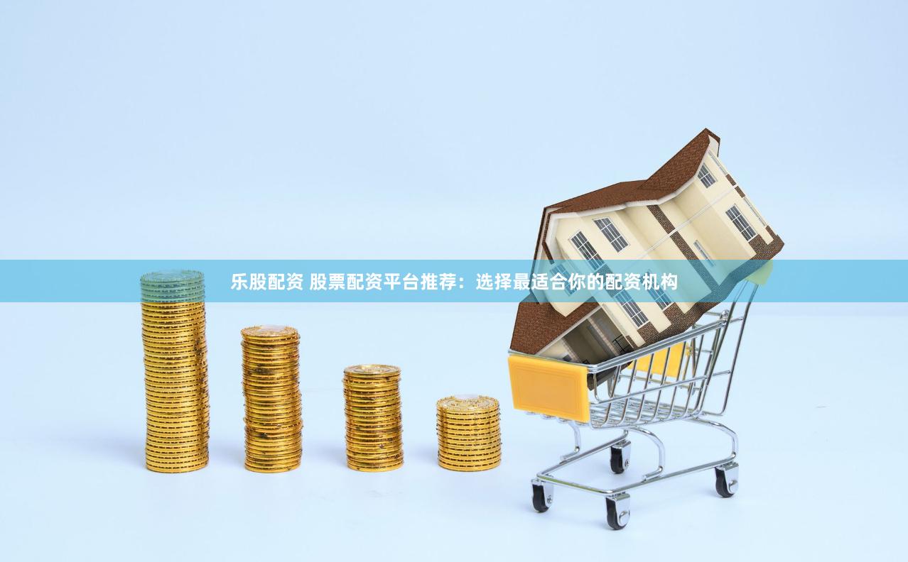 乐股配资 股票配资平台推荐：选择最适合你的配资机构