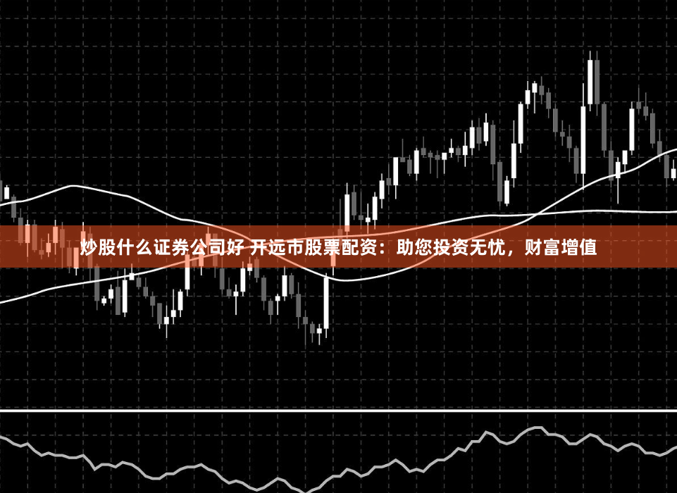 炒股什么证券公司好 开远市股票配资：助您投资无忧，财富增值