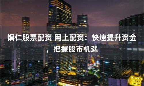 铜仁股票配资 网上配资：快速提升资金，把握股市机遇