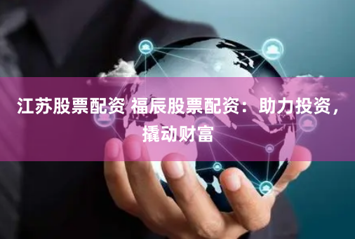 江苏股票配资 福辰股票配资：助力投资，撬动财富