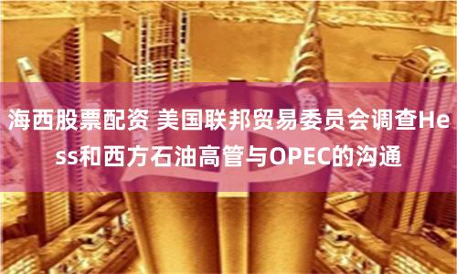 海西股票配资 美国联邦贸易委员会调查Hess和西方石油高管与OPEC的沟通