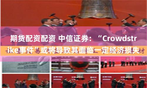 期货配资配资 中信证券：“Crowdstrike事件”或将导致其面临一定经济损失