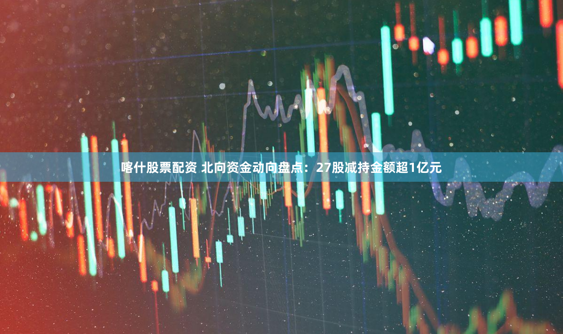 喀什股票配资 北向资金动向盘点：27股减持金额超1亿元