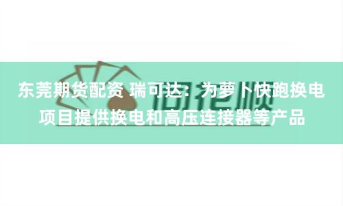 东莞期货配资 瑞可达：为萝卜快跑换电项目提供换电和高压连接器等产品