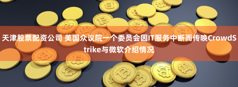 天津股票配资公司 美国众议院一个委员会因IT服务中断而传唤CrowdStrike与微软介绍情况
