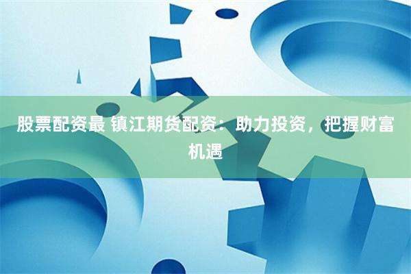 股票配资最 镇江期货配资：助力投资，把握财富机遇