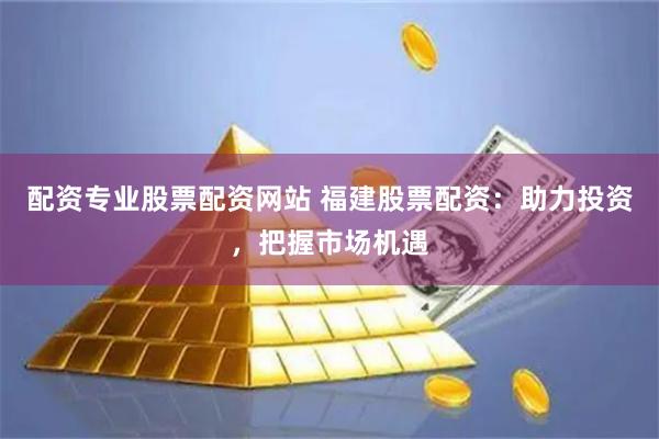 配资专业股票配资网站 福建股票配资：助力投资，把握市场机遇
