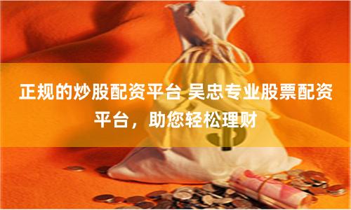 正规的炒股配资平台 吴忠专业股票配资平台，助您轻松理财
