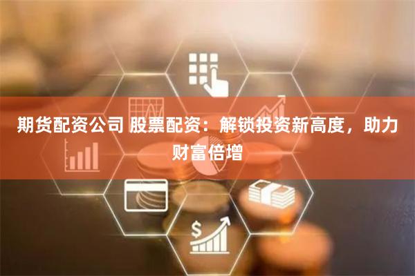 期货配资公司 股票配资：解锁投资新高度，助力财富倍增