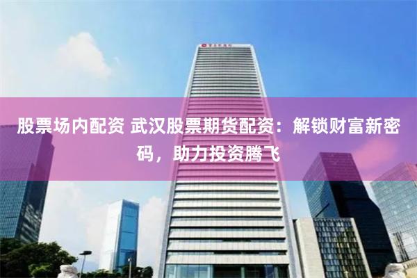 股票场内配资 武汉股票期货配资：解锁财富新密码，助力投资腾飞