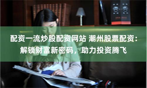 配资一流炒股配资网站 潮州股票配资：解锁财富新密码，助力投资腾飞