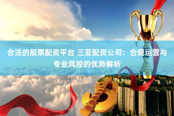 合法的股票配资平台 三亚配资公司:合规运营与专业风控的优势解析