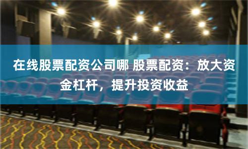 在线股票配资公司哪 股票配资：放大资金杠杆，提升投资收益