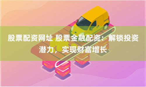 股票配资网址 股票金融配资：解锁投资潜力，实现财富增长